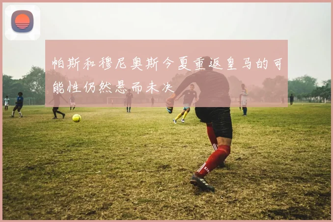 帕斯和穆尼奥斯今夏重返皇马的可能性仍然悬而未决