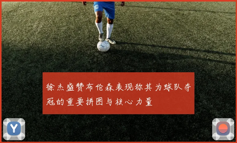 徐杰盛赞布伦森表现称其为球队夺冠的重要拼图与核心力量