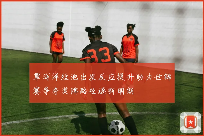 覃海洋短池出发反应提升助力世锦赛争夺奖牌路径逐渐明朗