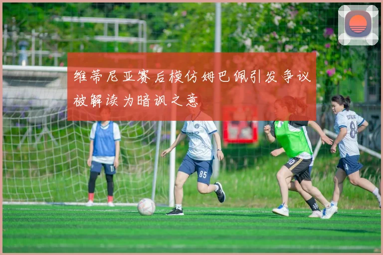维蒂尼亚赛后模仿姆巴佩引发争议被解读为暗讽之意