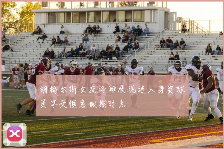 胡梅尔斯女友海滩展现迷人身姿球员享受惬意假期时光
