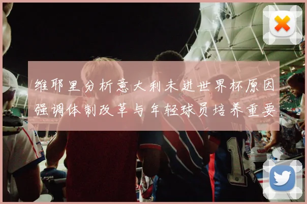维耶里分析意大利未进世界杯原因强调体制改革与年轻球员培养重要性