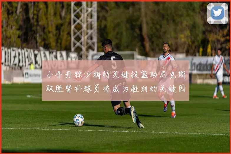 小乔丹称沙梅特关键投篮助尼克斯取胜替补球员将成为胜利的关键因素