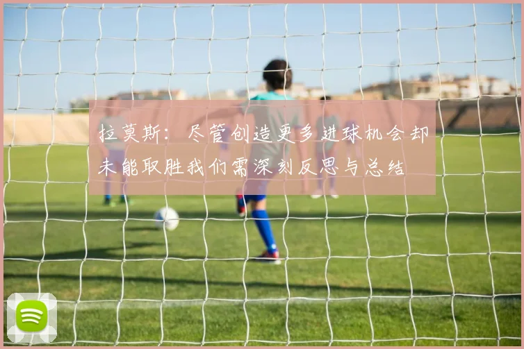 拉莫斯:尽管创造更多进球机会却未能取胜我们需深刻反思与总结