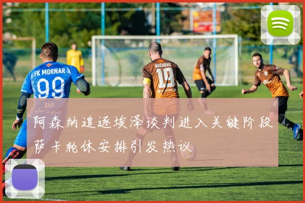 阿森纳追逐埃泽谈判进入关键阶段萨卡轮休安排引发热议
