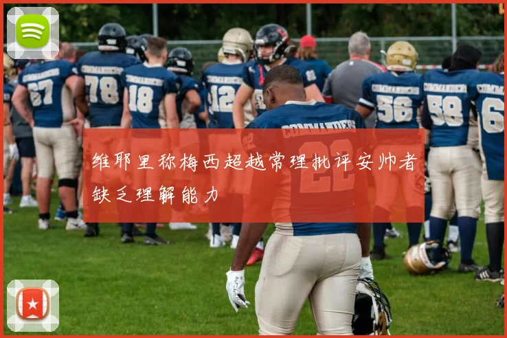 维耶里称梅西超越常理批评安帅者缺乏理解能力