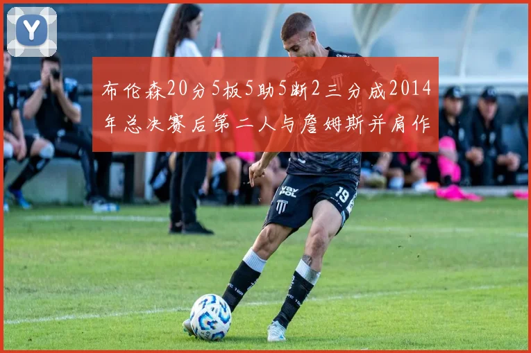 布伦森20分5板5助5断2三分成2014年总决赛后第二人与詹姆斯并肩作战