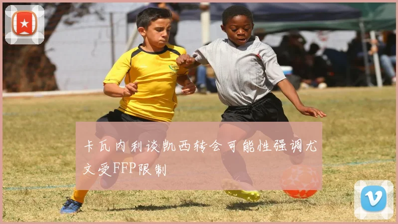 卡瓦内利谈凯西转会可能性强调尤文受FFP限制