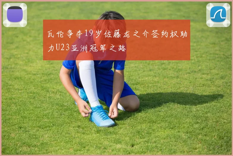 瓦伦争夺19岁佐藤龙之介签约权助力U23亚洲冠军之路