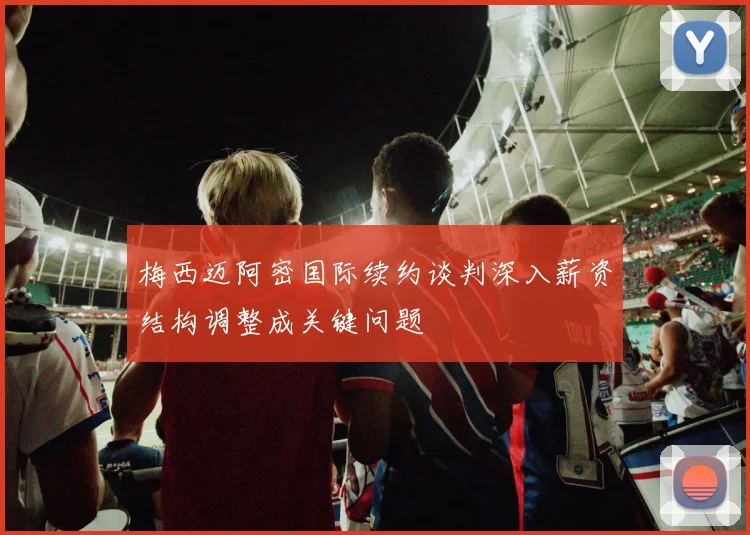 梅西迈阿密国际续约谈判深入薪资结构调整成关键问题