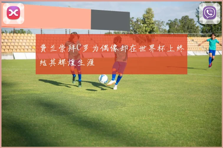 费兰崇拜C罗为偶像却在世界杯上终结其辉煌生涯