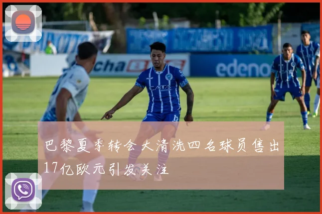 巴黎夏季转会大清洗四名球员售出17亿欧元引发关注