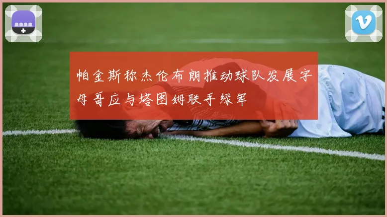 帕金斯称杰伦布朗推动球队发展字母哥应与塔图姆联手绿军