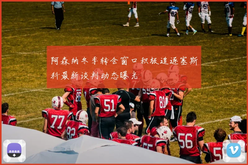 阿森纳冬季转会窗口积极追逐塞斯科最新谈判动态曝光
