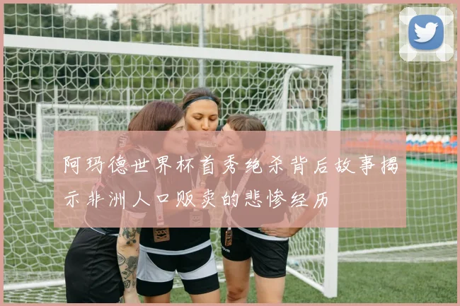 阿玛德世界杯首秀绝杀背后故事揭示非洲人口贩卖的悲惨经历