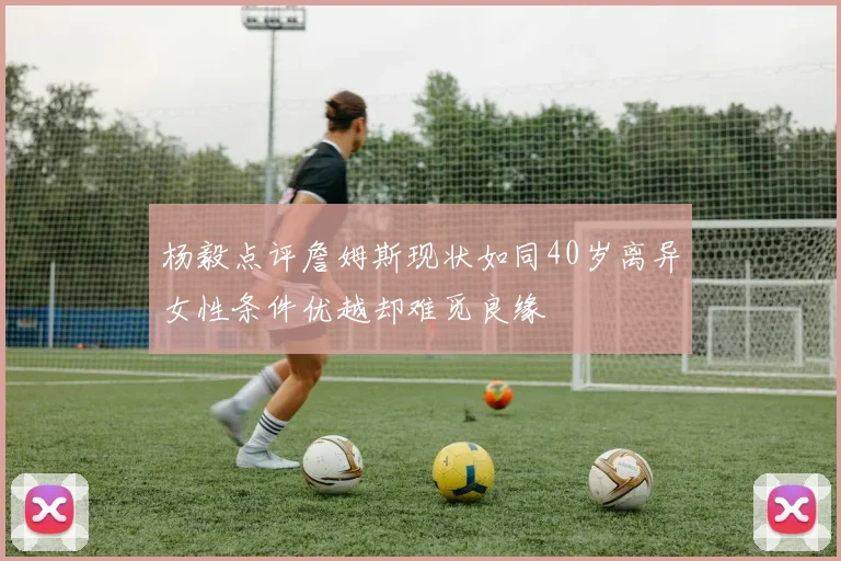 杨毅点评詹姆斯现状如同40岁离异女性条件优越却难觅良缘