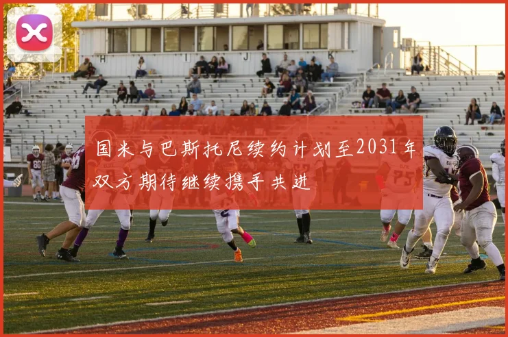 国米与巴斯托尼续约计划至2031年双方期待继续携手共进