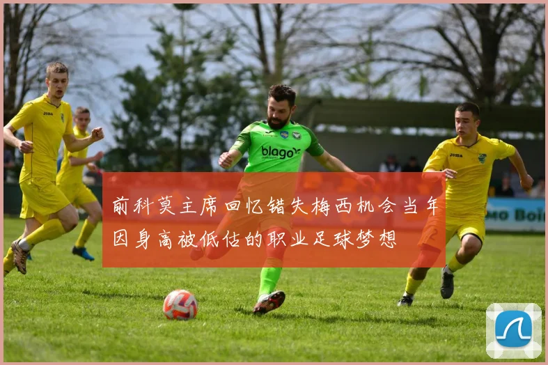 前科莫主席回忆错失梅西机会当年因身高被低估的职业足球梦想