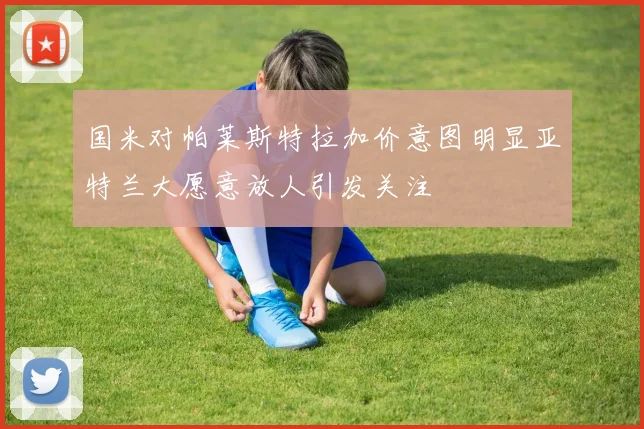 国米对帕莱斯特拉加价意图明显亚特兰大愿意放人引发关注