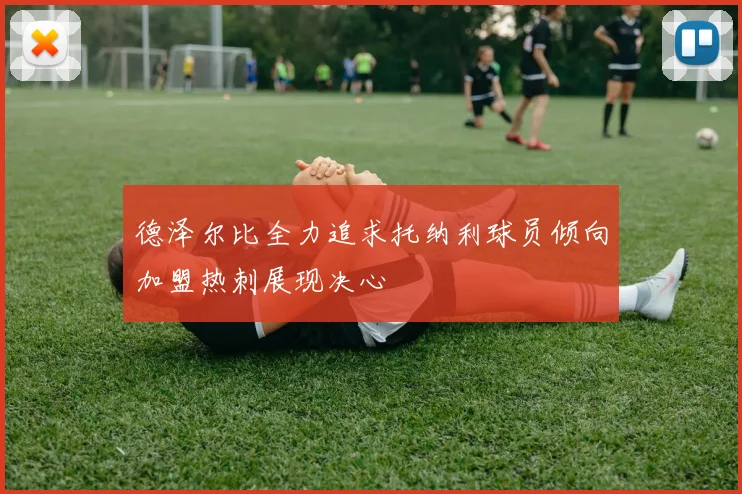 德泽尔比全力追求托纳利球员倾向加盟热刺展现决心