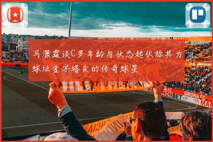 冯潇霆谈C罗年龄与状态起伏称其为球坛金字塔尖的传奇球星