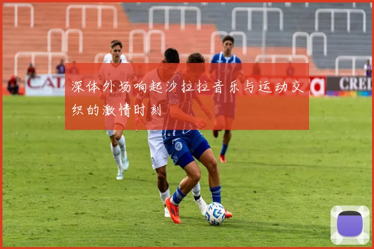 深体外场响起沙拉拉音乐与运动交织的激情时刻