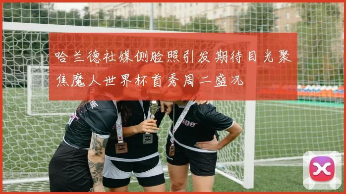 哈兰德社媒侧脸照引发期待目光聚焦魔人世界杯首秀周二盛况