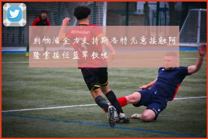 利物浦全力支持斯洛特无意接触阿隆索接任蓝军教练